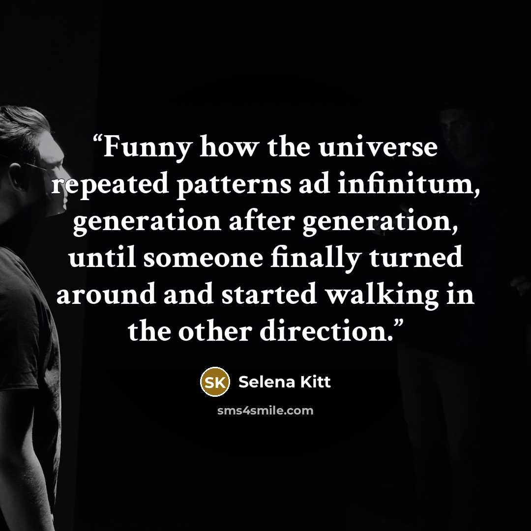 “Funny how the universe repeated patterns ad infinitum, generation after generation, until someone finally turned around and started walking in the other direction.” quote by Selena Kitt