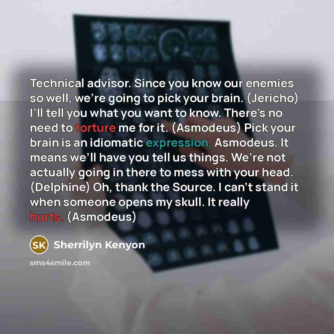 “Technical advisor. Since you know our enemies so well, we’re going to pick your brain. (Jericho) I’ll tell you what you want to know. There's no need to torture me for it. (Asmodeus) Pick your brain is an idiomatic expression, Asmodeus. It means we’ll have you tell us things. We’re not actually…” quote by Sherrilyn Kenyon