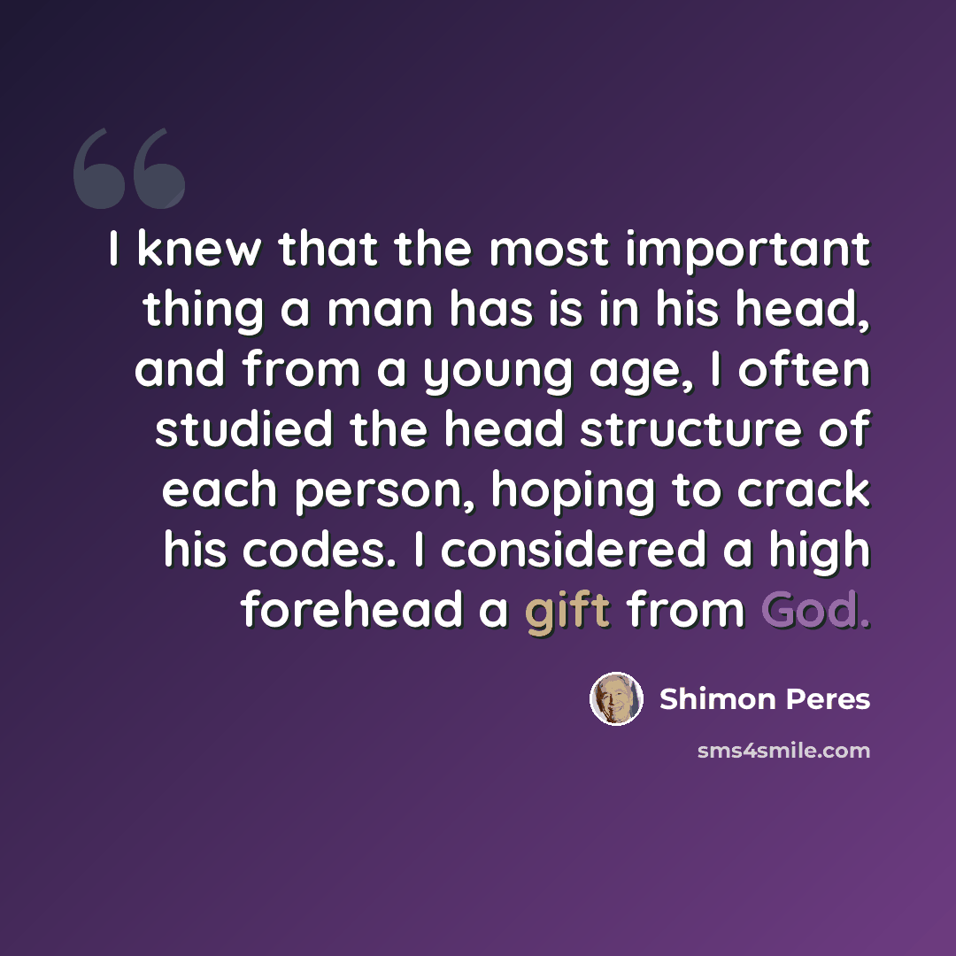 “I knew that the most important thing a man has is in his head, and from a young age, I often studied the head structure of each person, hoping to crack his codes. I considered a high forehead a gift from God.” quote by Shimon Peres