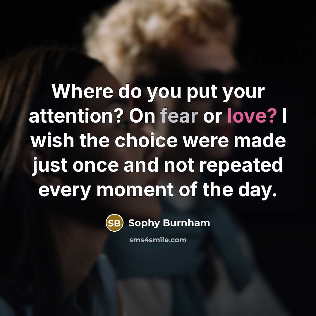 “Where do you put your attention? On fear or love? I wish the choice were made just once and not repeated every moment of the day.” quote by Sophy Burnham