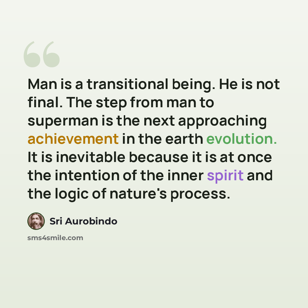“Man is a transitional being. He is not final. The step from man to superman is the next approaching achievement in the earth evolution. It is inevitable because it is at once the intention of the inner spirit and the logic of nature's process.” quote by Sri Aurobindo