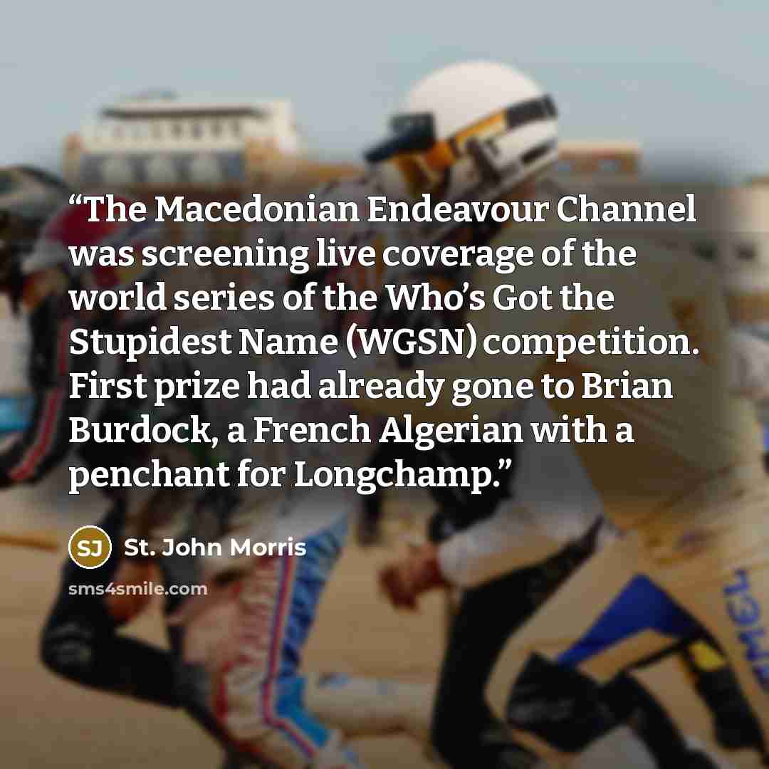 “The Macedonian Endeavour Channel was screening live coverage of the world series of the Who’s Got the Stupidest Name (WGSN) competition. First prize had already gone to Brian Burdock, a French Algerian with a penchant for Longchamp.” quote by St. John Morris