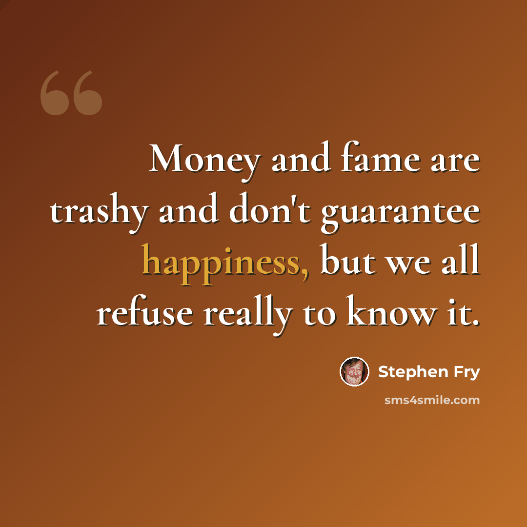 “Money and fame are trashy and don't guarantee happiness, but we all refuse really to know it.” quote by Stephen Fry