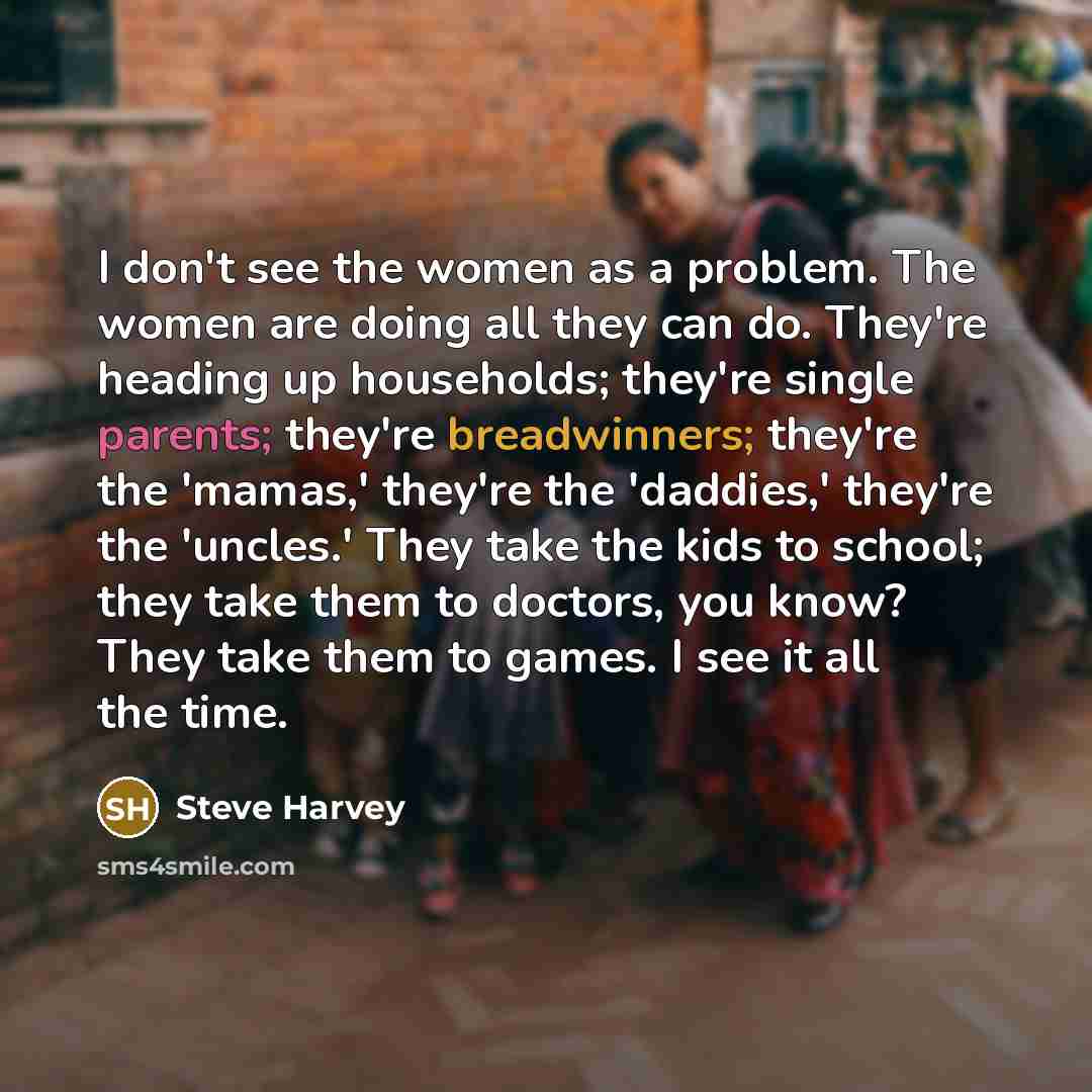 “I don't see the women as a problem. The women are doing all they can do. They're heading up households; they're single parents; they're breadwinners; they're the 'mamas,' they're the 'daddies,' they're the 'uncles.' They take the kids to school; they take them to doctors, you know? They take them…” quote by Steve Harvey