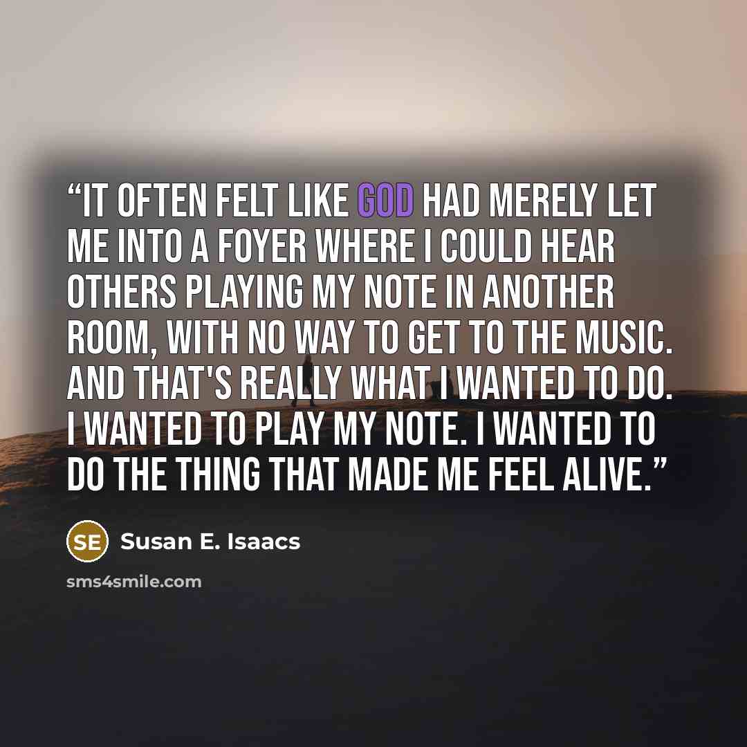 “It often felt like God had merely let me into a foyer where I could hear others playing my note in another room, with no way to get to the music. And that's really what I wanted to do. I wanted to play my note. I wanted to do the thing that made me feel alive.” quote by Susan E. Isaacs