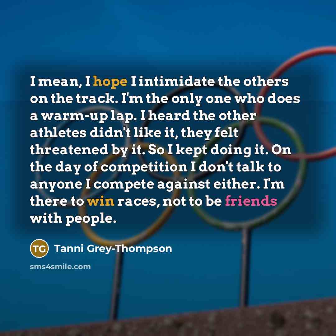“I mean, I hope I intimidate the others on the track. I'm the only one who does a warm-up lap. I heard the other athletes didn't like it, they felt threatened by it. So I kept doing it. On the day of competition I don't talk to anyone I compete against either. I'm there to win races, not to be…” quote by Tanni Grey-Thompson
