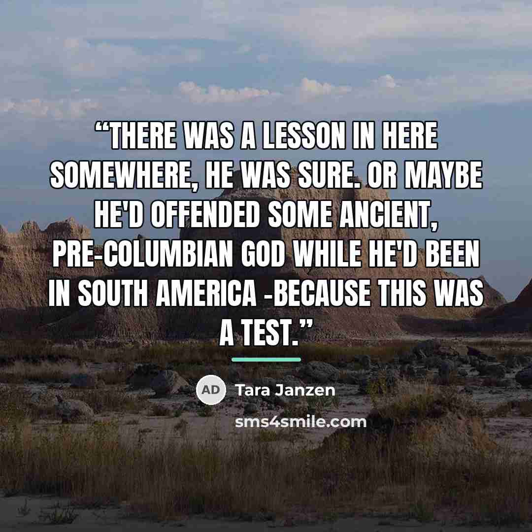 “There was a lesson in here somewhere, he was sure. Or maybe he'd offended some ancient, pre-Columbian god while he'd been in South America -because this was a test.” quote by Tara Janzen