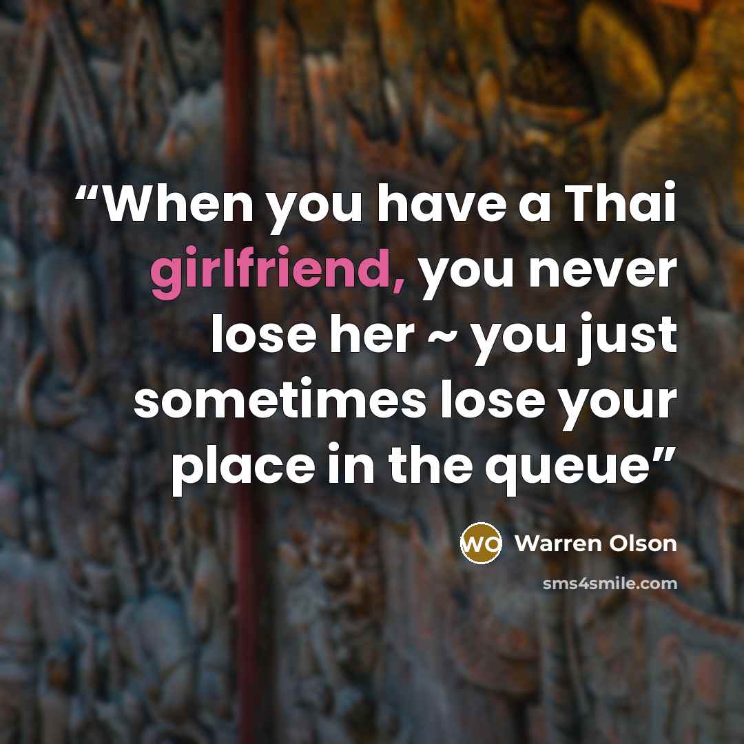 “When you have a Thai girlfriend, you never lose her ~ you just sometimes lose your place in the queue” quote by Warren Olson