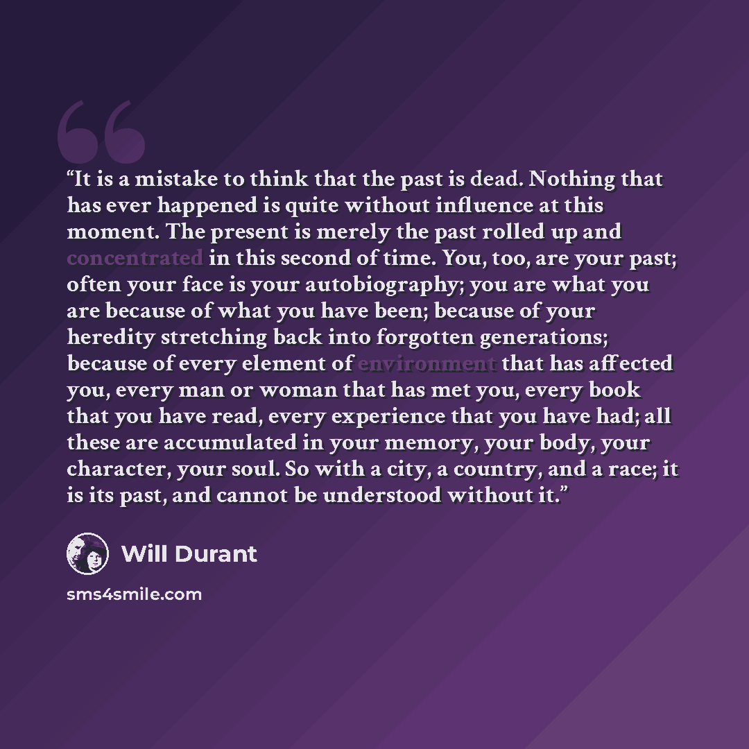 “It is a mistake to think that the past is dead. Nothing that has ever happened is quite without influence at this moment. The present is merely the past rolled up and concentrated in this second of time. You, too, are your past; often your face is your autobiography; you are what you are because…” quote by Will Durant