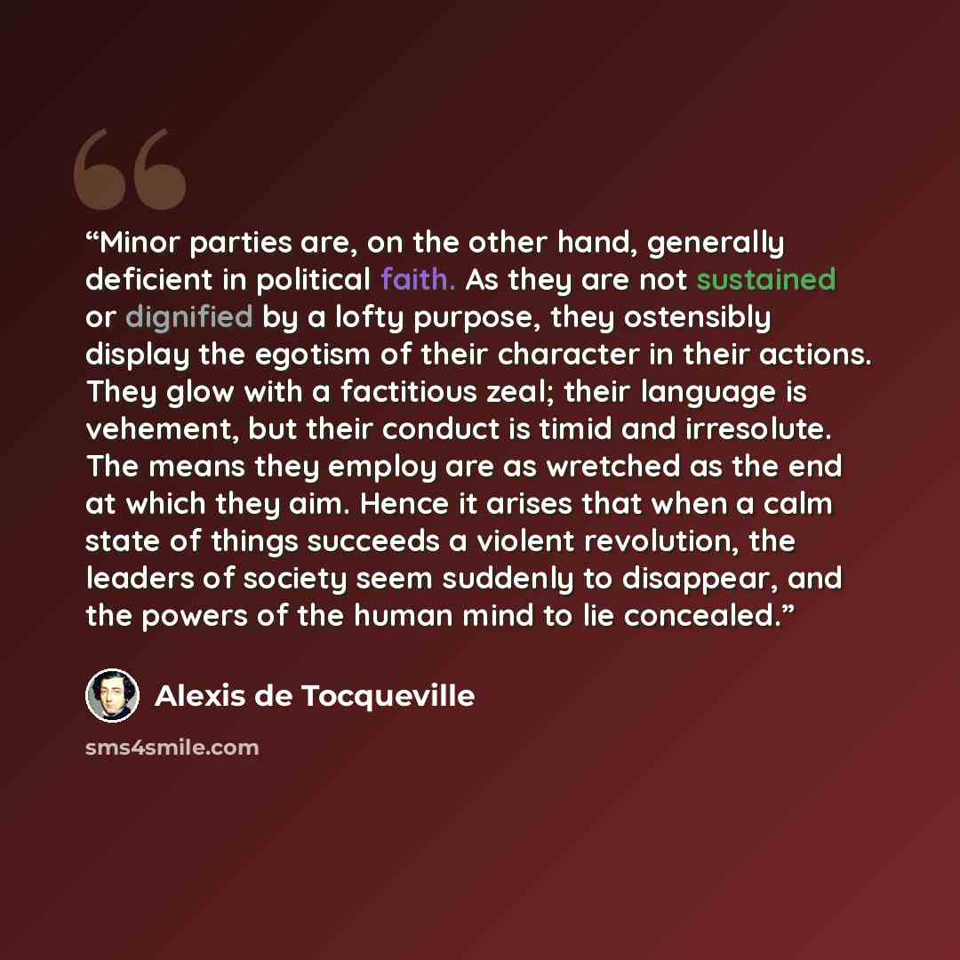 “Minor parties are, on the other hand, generally deficient in political faith. As they are not sustained or dignified by a lofty purpose, they ostensibly display the egotism of their character in their actions. They glow with a factitious zeal; their language is vehement, but their conduct is timid…” quote by Alexis de Tocqueville