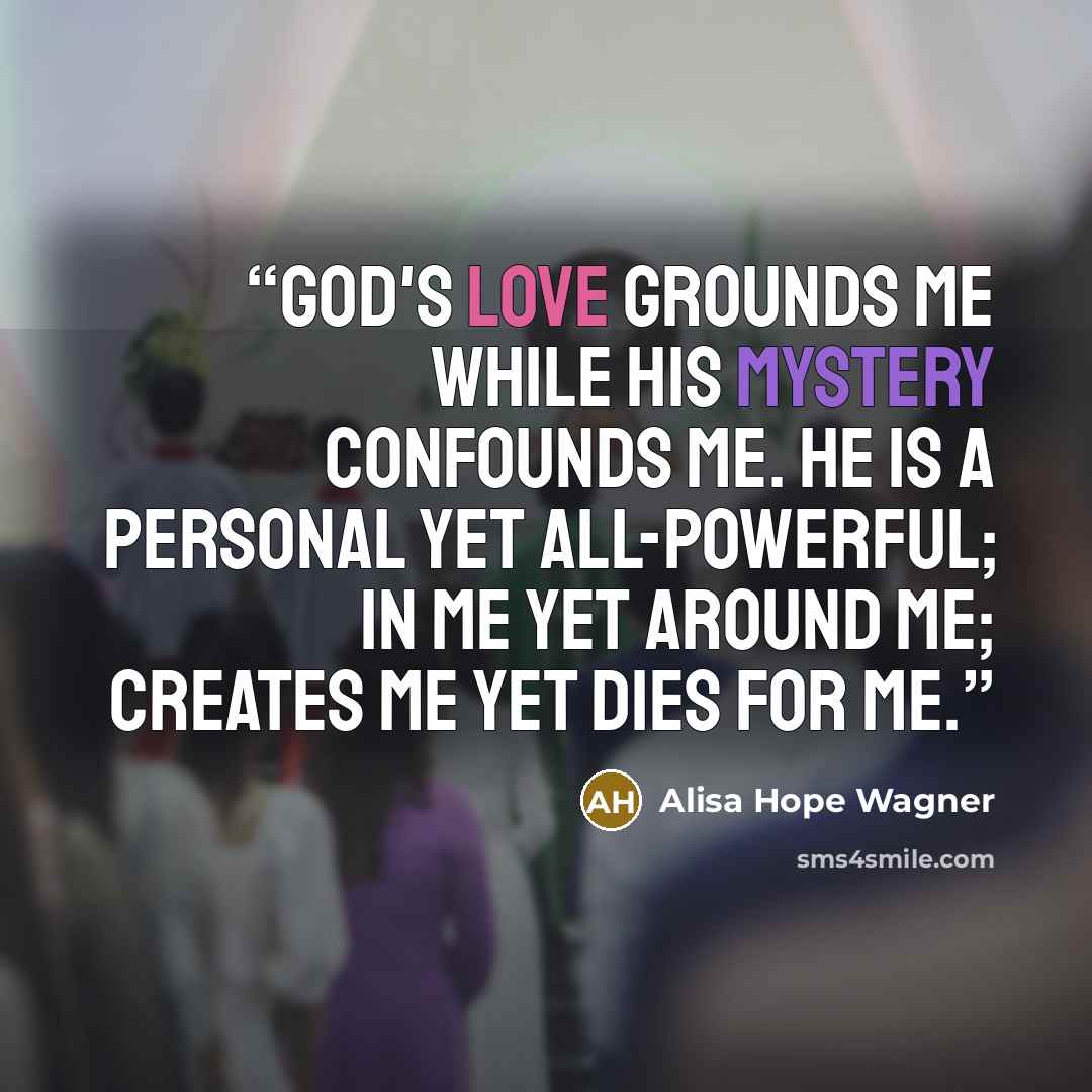 “God's love grounds me while His mystery confounds me. He is a personal yet all-powerful; in me yet around me; creates me yet dies for me.” quote by alisa hope wagner