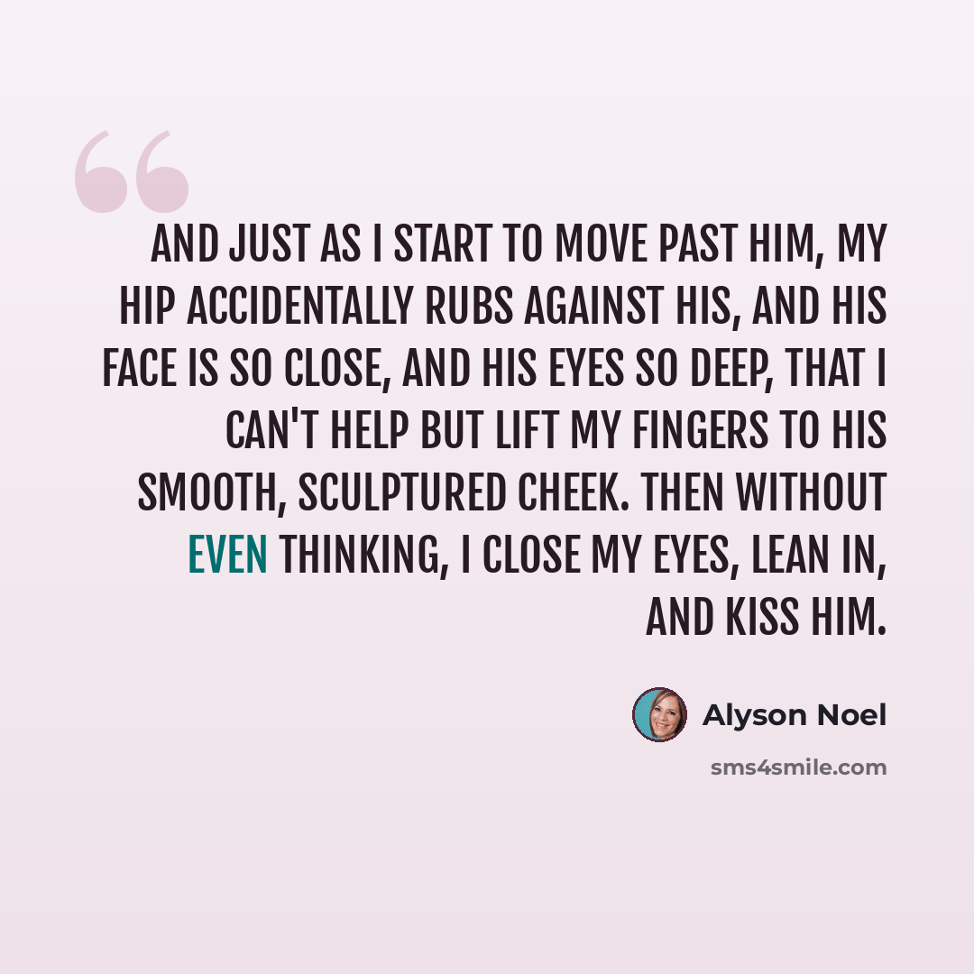 “And just as I start to move past him, my hip accidentally rubs against his, and his face is so close, and his eyes so deep, that I can't help but lift my fingers to his smooth, sculptured cheek. Then without even thinking, I close my eyes, lean in, and kiss him.” quote by Alyson Noel