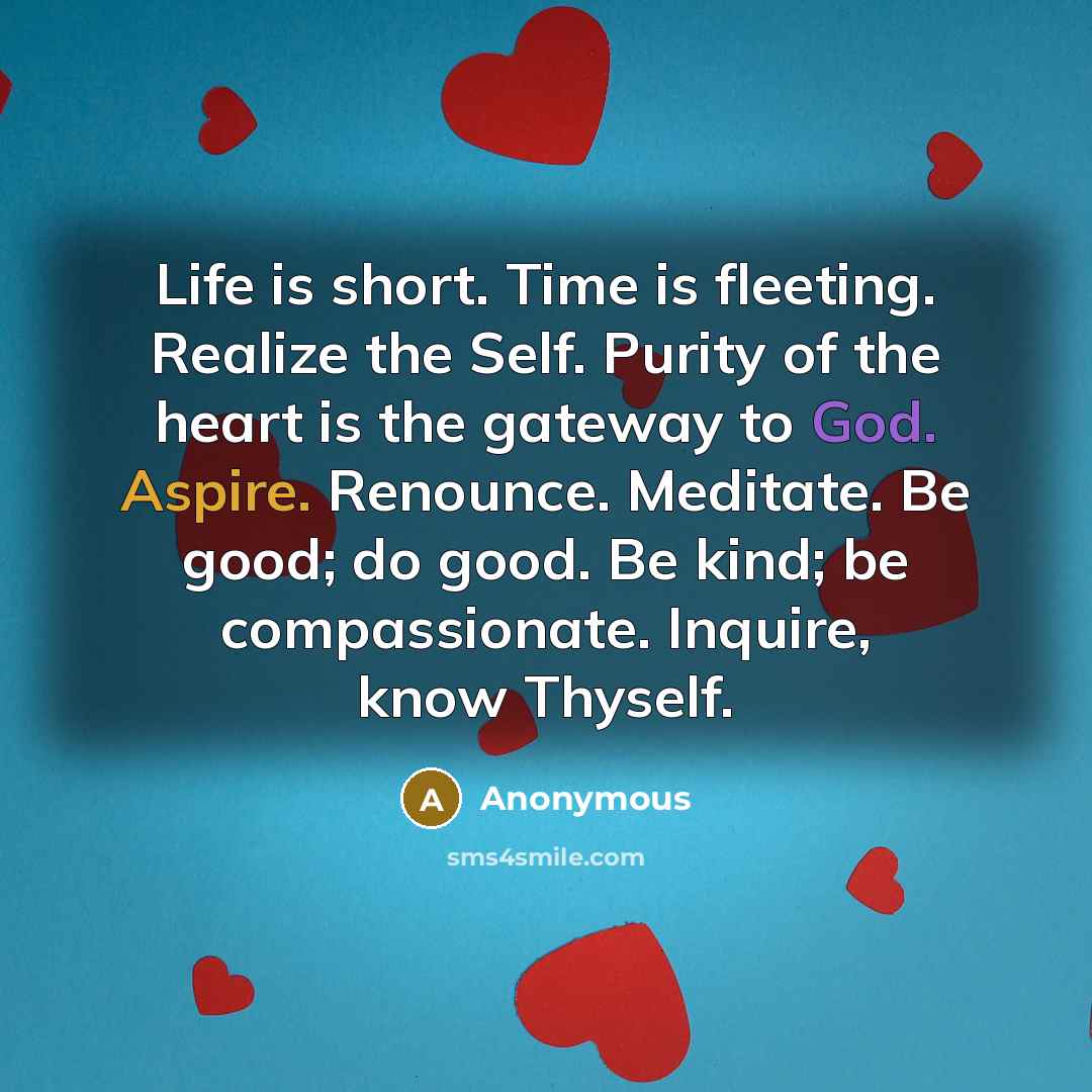 “Life is short. Time is fleeting. Realize the Self. Purity of the heart is the gateway to God. Aspire. Renounce. Meditate. Be good; do good. Be kind; be compassionate. Inquire, know Thyself.” quote by Anonymous