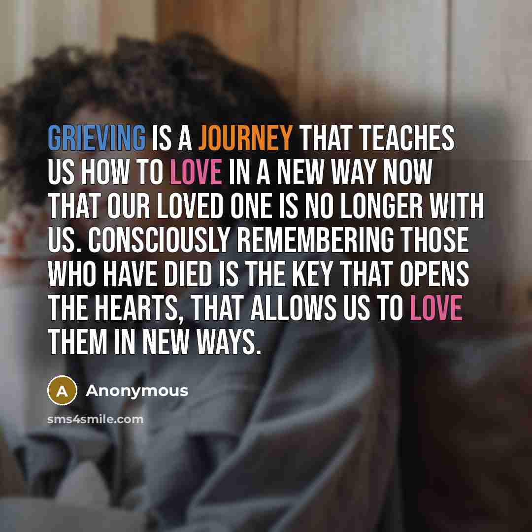 “Grieving is a journey that teaches us how to love in a new way now that our loved one is no longer with us. Consciously remembering those who have died is the key that opens the hearts, that allows us to love them in new ways.” quote by Anonymous