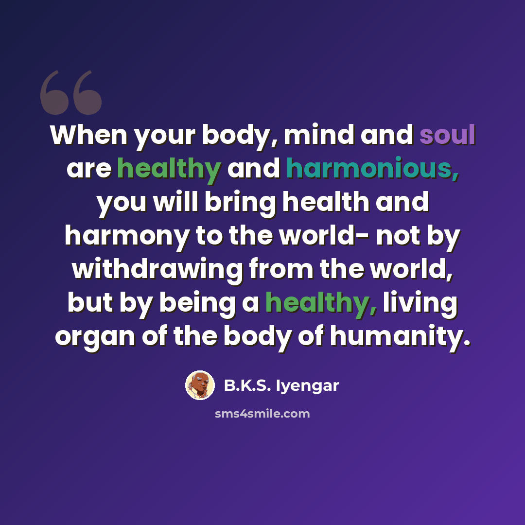 “When your body, mind and soul are healthy and harmonious, you will bring health and harmony to the world- not by withdrawing from the world, but by being a healthy, living organ of the body of humanity.” quote by B.K.S. Iyengar