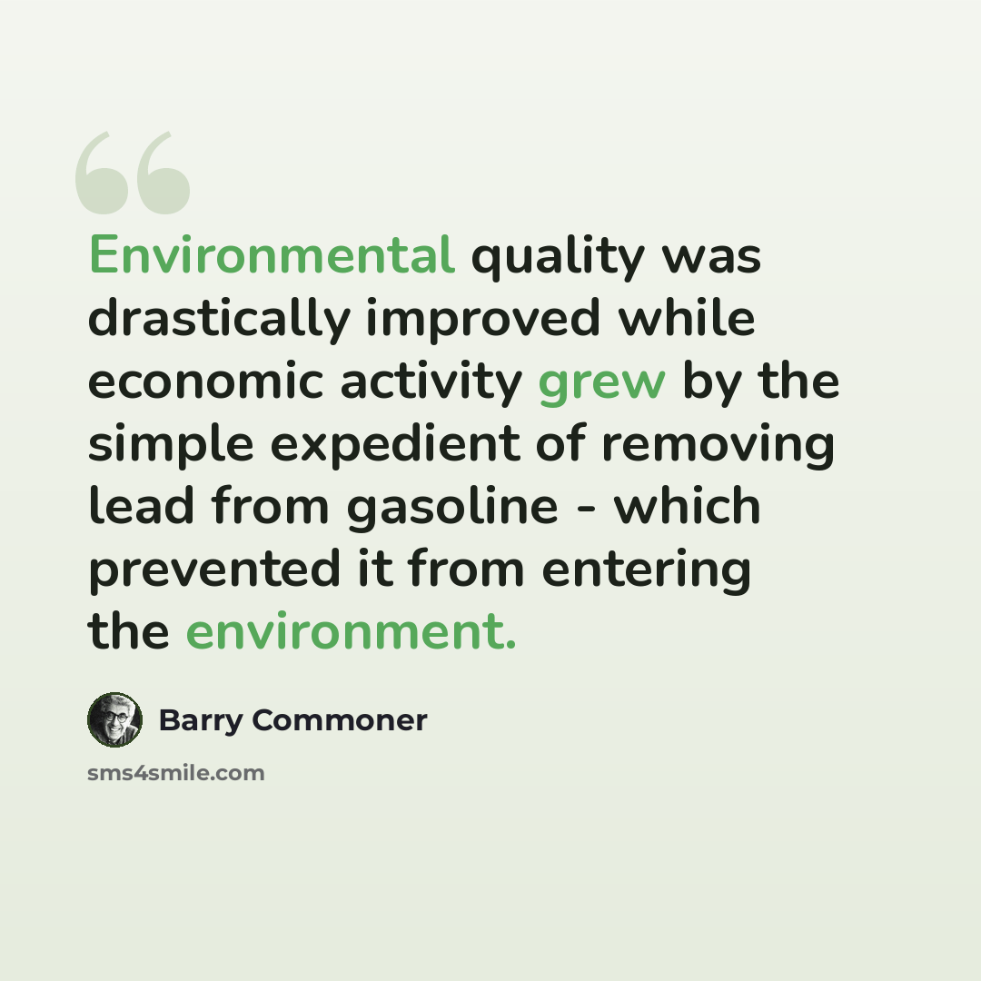 “Environmental quality was drastically improved while economic activity grew by the simple expedient of removing lead from gasoline - which prevented it from entering the environment.” quote by Barry Commoner