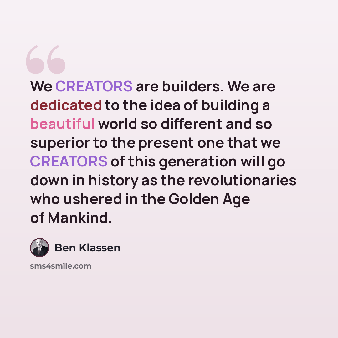 “We CREATORS are builders. We are dedicated to the idea of building a beautiful world so different and so superior to the present one that we CREATORS of this generation will go down in history as the revolutionaries who ushered in the Golden Age of Mankind.” quote by Ben Klassen