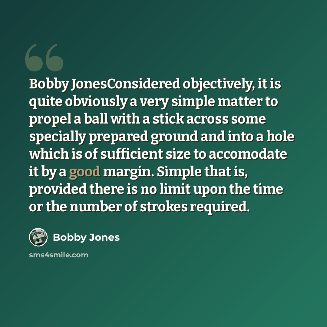 “Bobby JonesConsidered objectively, it is quite obviously a very simple matter to propel a ball with a stick across some specially prepared ground and into a hole which is of sufficient size to accomodate it by a good margin. Simple that is, provided there is no limit upon the time or the number of…” quote by Bobby Jones