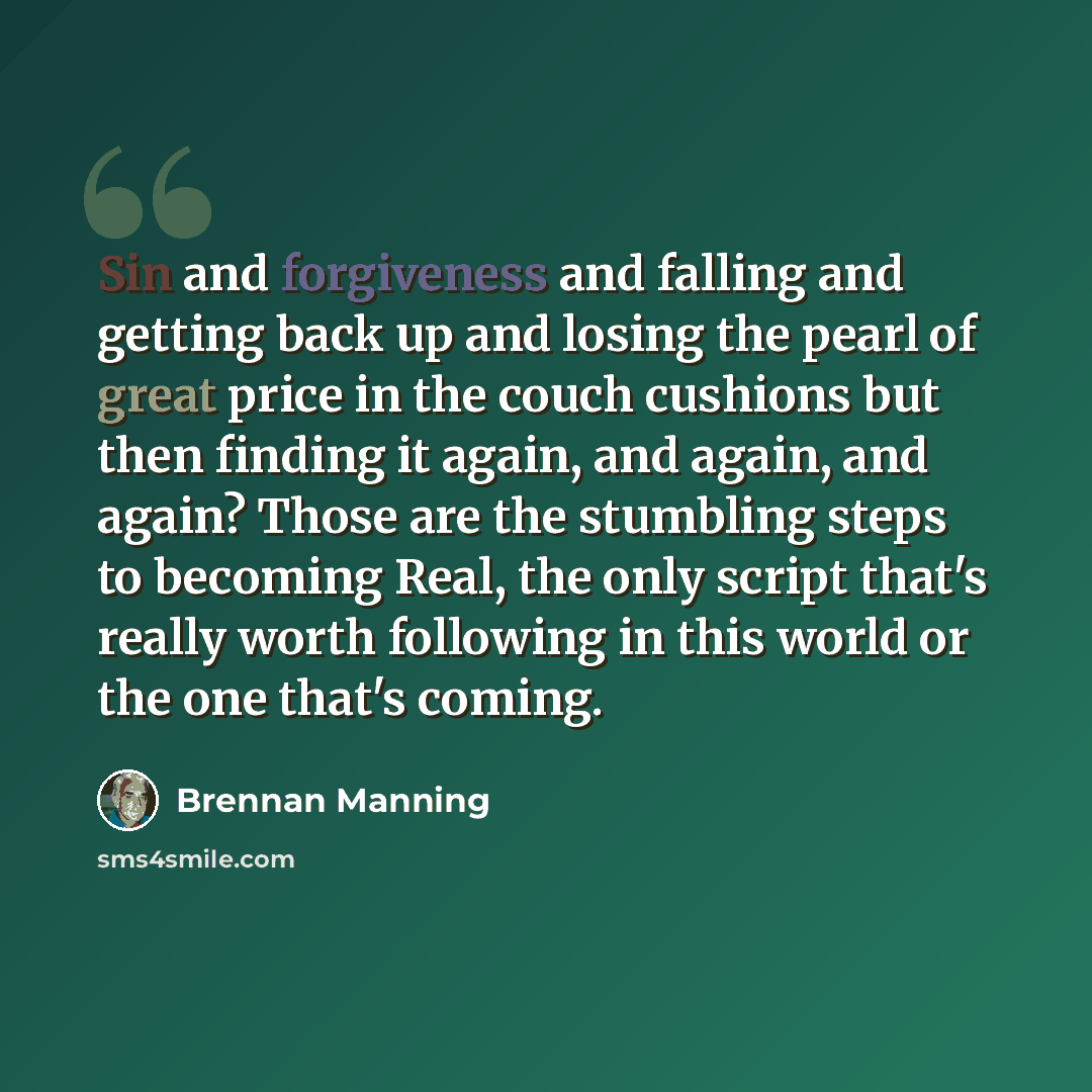 “Sin and forgiveness and falling and getting back up and losing the pearl of great price in the couch cushions but then finding it again, and again, and again? Those are the stumbling steps to becoming Real, the only script that's really worth following in this world or the one that's coming.” quote by Brennan Manning