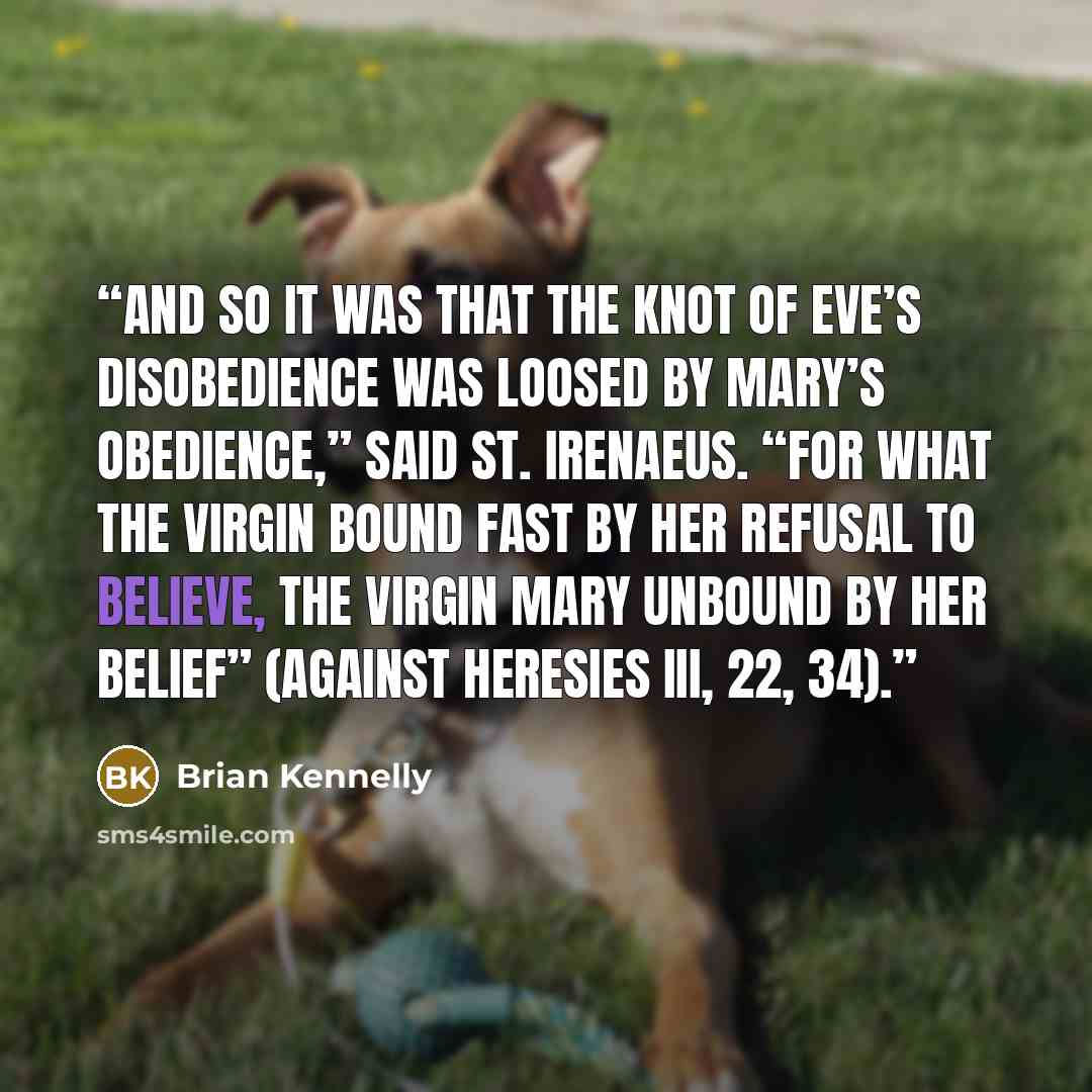 “And so it was that the knot of Eve’s disobedience was loosed by Mary’s obedience,” said St. Irenaeus. “For what the virgin bound fast by her refusal to believe, the Virgin Mary unbound by her belief” (Against Heresies III, 22, 34).” quote by Brian Kennelly