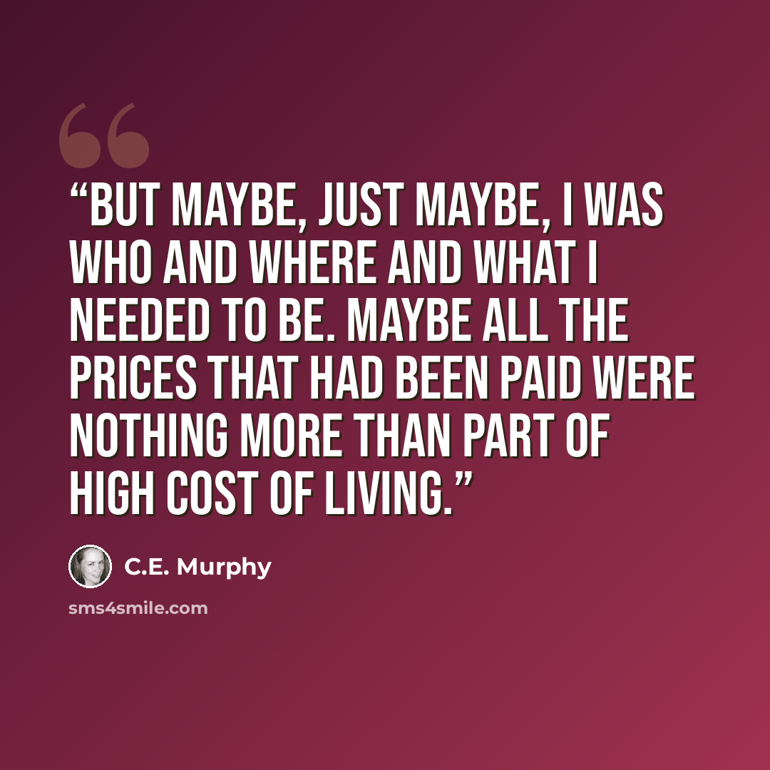 “But maybe, just maybe, I was who and where and what I needed to be. Maybe all the prices that had been paid were nothing more than part of high cost of living.” quote by C.E. Murphy