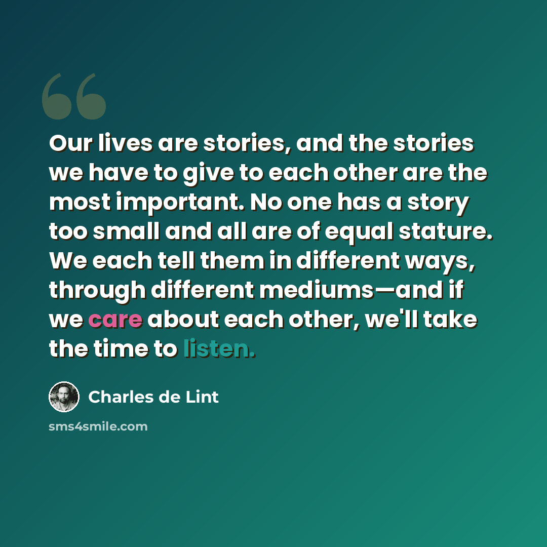 “Our lives are stories, and the stories we have to give to each other are the most important. No one has a story too small and all are of equal stature. We each tell them in different ways, through different mediums—and if we care about each other, we'll take the time to listen.” quote by Charles de Lint