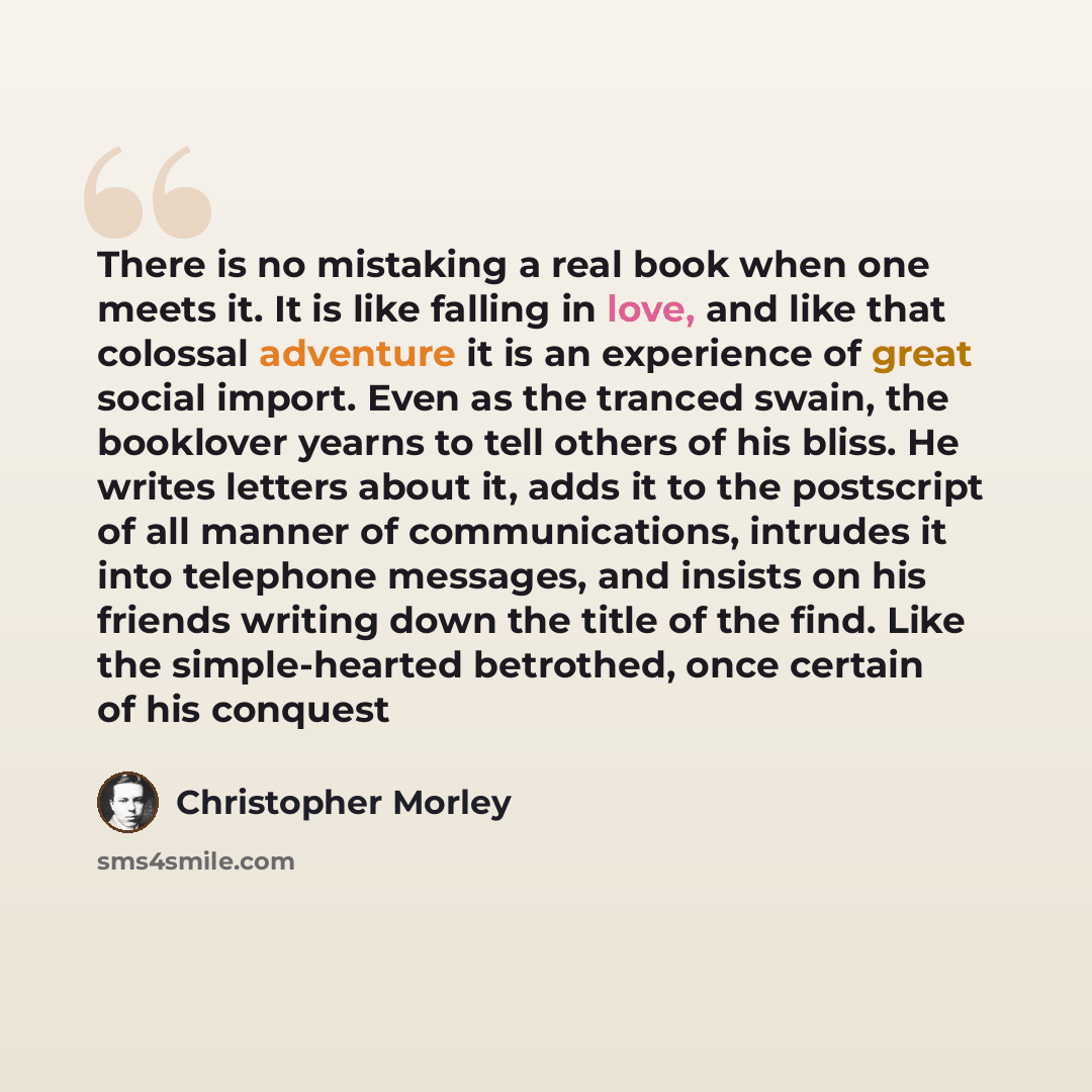 “There is no mistaking a real book when one meets it. It is like falling in love, and like that colossal adventure it is an experience of great social import. Even as the tranced swain, the booklover yearns to tell others of his bliss. He writes letters about it, adds it to the postscript of all…” quote by Christopher Morley