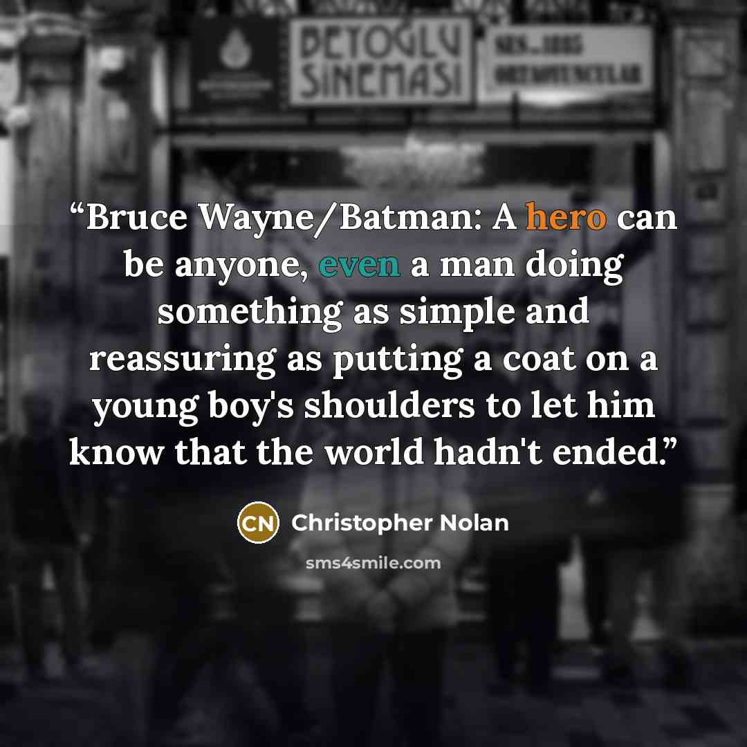 “Bruce Wayne/Batman: A hero can be anyone, even a man doing something as simple and reassuring as putting a coat on a young boy's shoulders to let him know that the world hadn't ended.” quote by Christopher Nolan