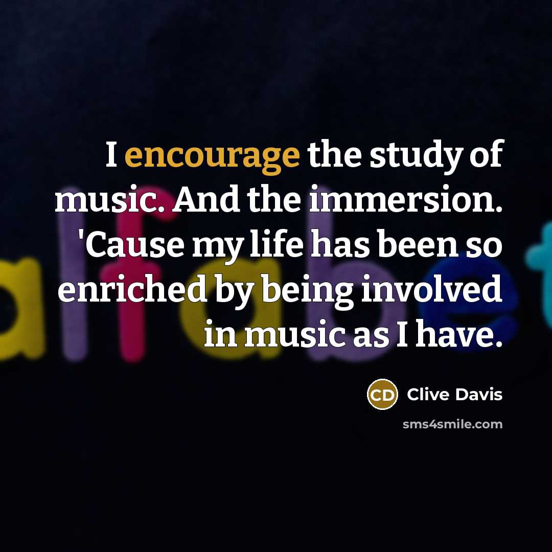 “I encourage the study of music. And the immersion. 'Cause my life has been so enriched by being involved in music as I have.” quote by Clive Davis