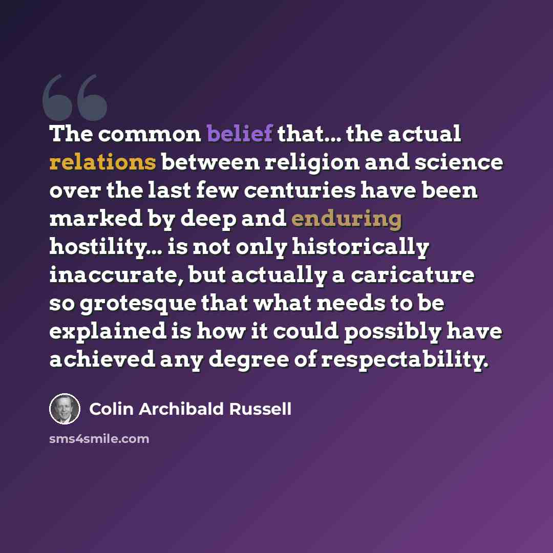 “The common belief that... the actual relations between religion and science over the last few centuries have been marked by deep and enduring hostility... is not only historically inaccurate, but actually a caricature so grotesque that what needs to be explained is how it could possibly have…” quote by Colin Archibald Russell