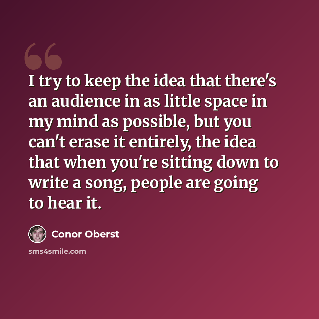 “I try to keep the idea that there's an audience in as little space in my mind as possible, but you can't erase it entirely, the idea that when you're sitting down to write a song, people are going to hear it.” quote by Conor Oberst