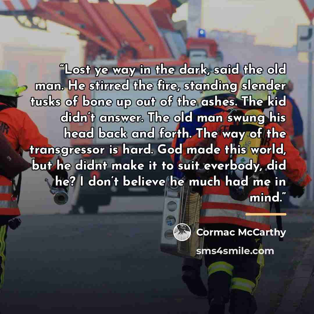 “Lost ye way in the dark, said the old man. He stirred the fire, standing slender tusks of bone up out of the ashes. The kid didn’t answer. The old man swung his head back and forth. The way of the transgressor is hard. God made this world, but he didnt make it to suit everbody, did he? I don’t…” quote by Cormac McCarthy