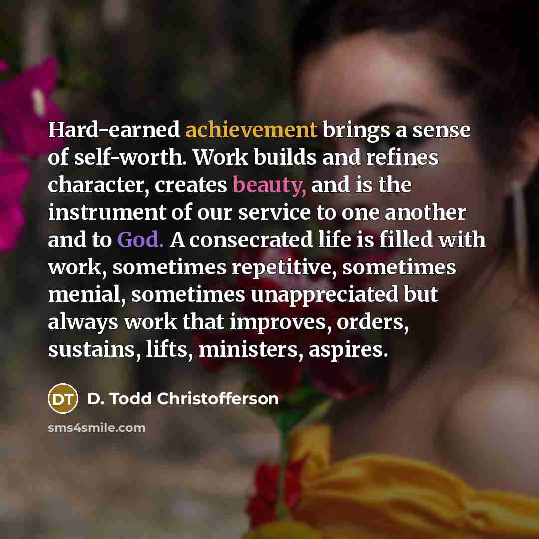 “Hard-earned achievement brings a sense of self-worth. Work builds and refines character, creates beauty, and is the instrument of our service to one another and to God. A consecrated life is filled with work, sometimes repetitive, sometimes menial, sometimes unappreciated but always work that…” quote by D. Todd Christofferson