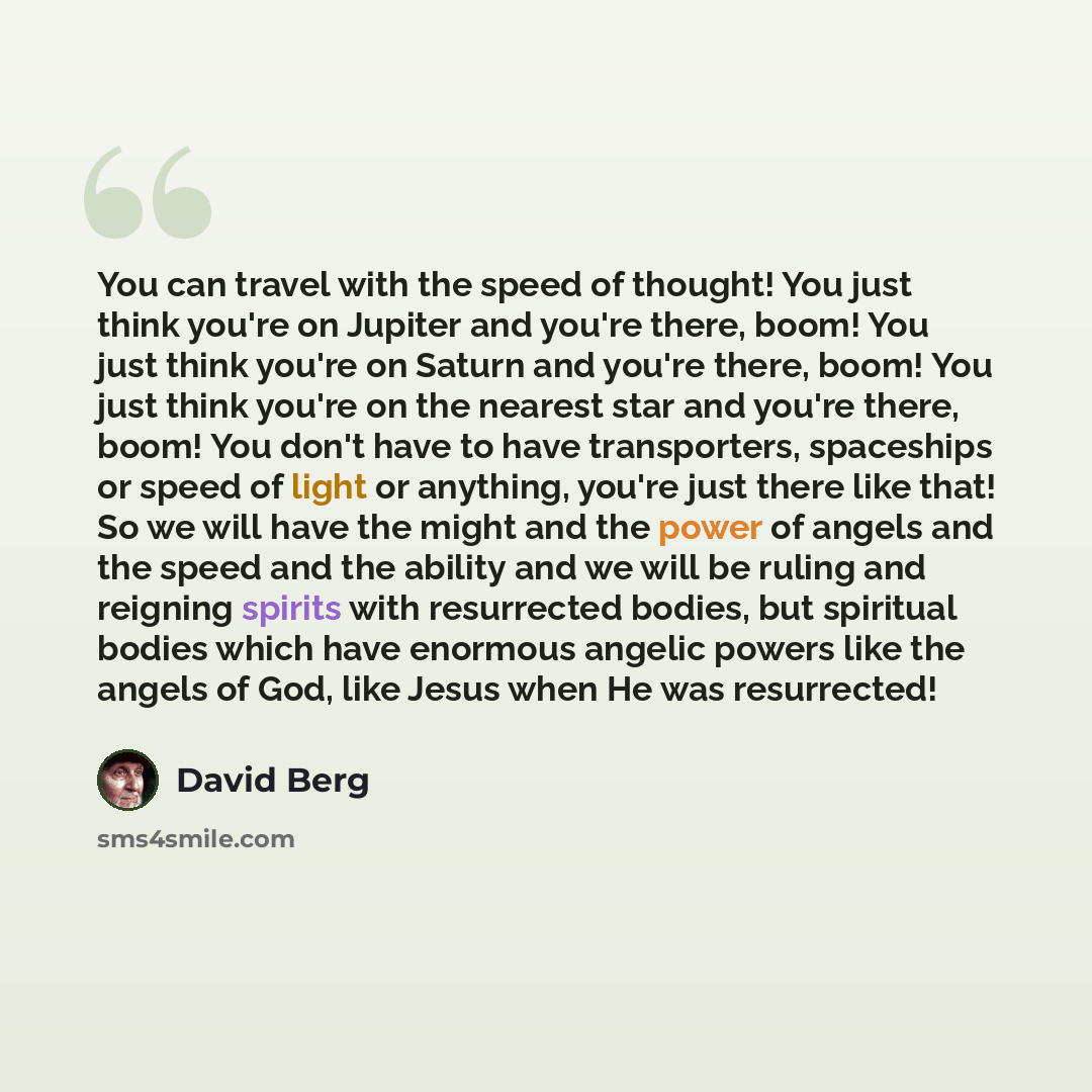 “You can travel with the speed of thought! You just think you're on Jupiter and you're there, boom! You just think you're on Saturn and you're there, boom! You just think you're on the nearest star and you're there, boom! You don't have to have transporters, spaceships or speed of light or…” quote by David Berg