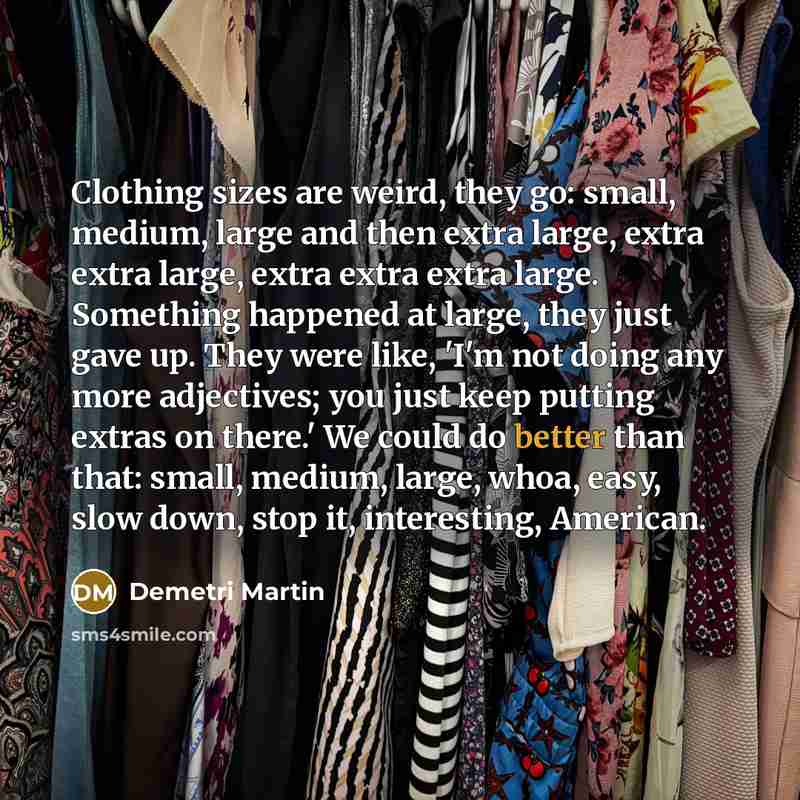 “Clothing sizes are weird, they go: small, medium, large and then extra large, extra extra large, extra extra extra large. Something happened at large, they just gave up. They were like, 'I'm not doing any more adjectives; you just keep putting extras on there.' We could do better than that: small…” quote by Demetri Martin