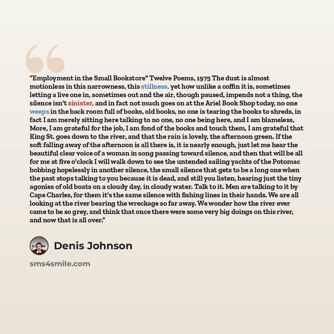 “Employment in the Small Bookstore" Twelve Poems, 1975 The dust is almost motionless in this narrowness, this stillness, yet how unlike a coffin it is, sometimes letting a live one in, sometimes out and the air, though paused, impends not a thing, the silence isn't sinister, and in fact not much…” quote by Denis Johnson