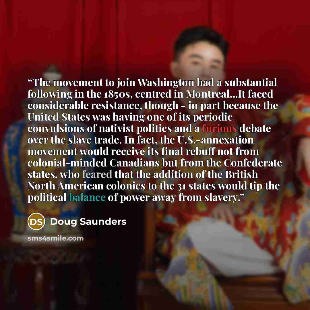 “The movement to join Washington had a substantial following in the 1850s, centred in Montreal...It faced considerable resistance, though - in part because the United States was having one of its periodic convulsions of nativist politics and a furious debate over the slave trade. In fact, the…” quote by Doug Saunders