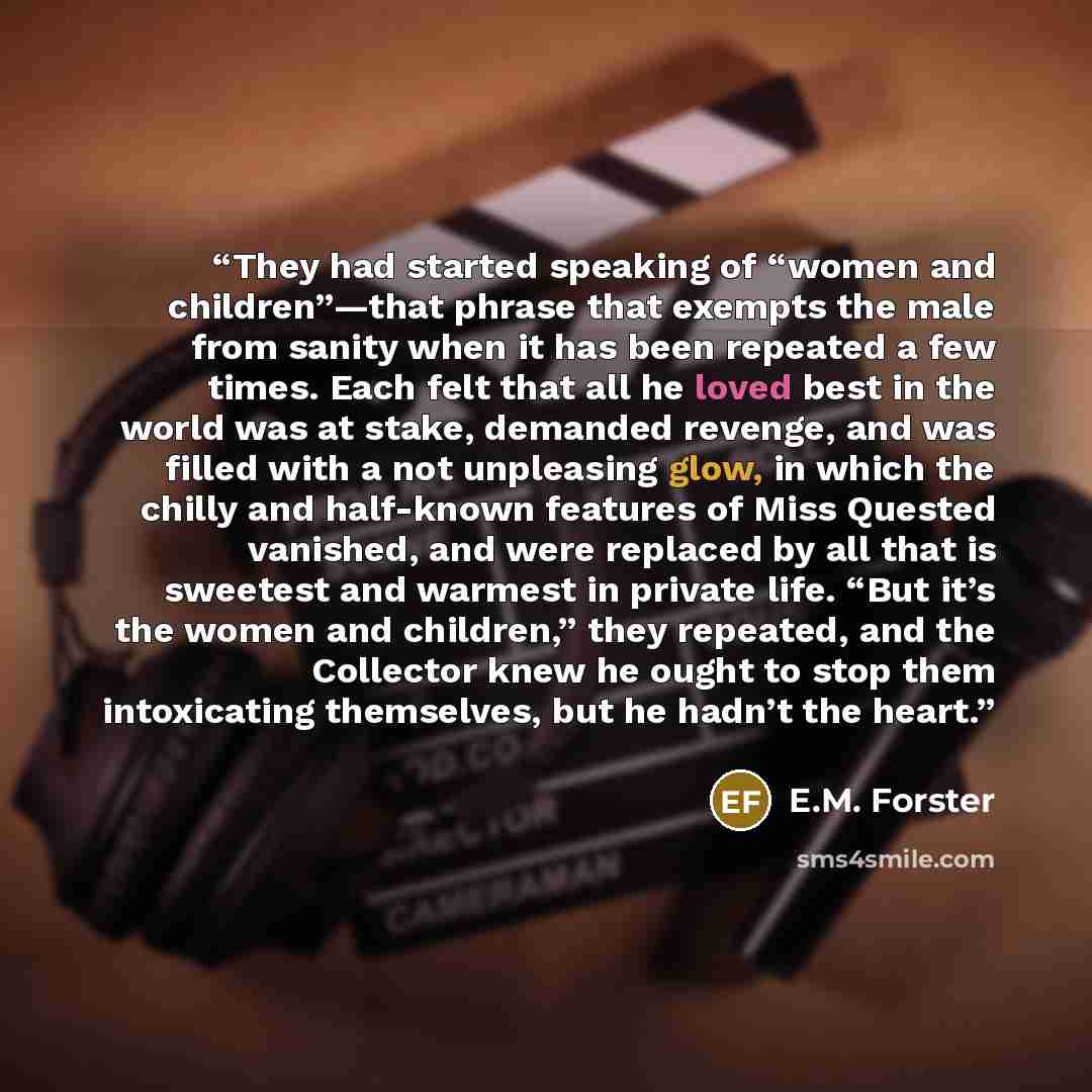“They had started speaking of “women and children”—that phrase that exempts the male from sanity when it has been repeated a few times. Each felt that all he loved best in the world was at stake, demanded revenge, and was filled with a not unpleasing glow, in which the chilly and half-known…” quote by E.M. Forster