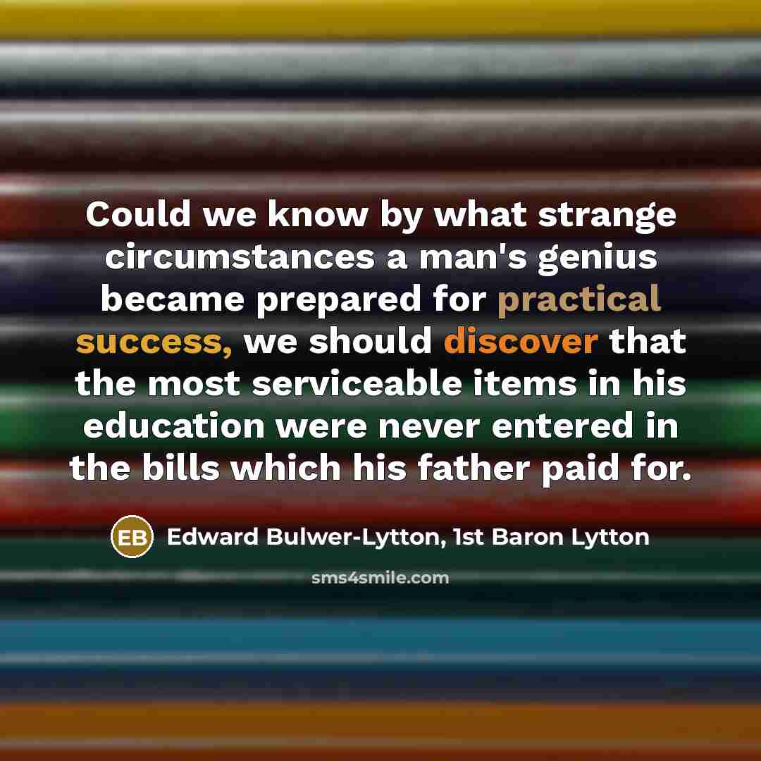 “Could we know by what strange circumstances a man's genius became prepared for practical success, we should discover that the most serviceable items in his education were never entered in the bills which his father paid for.” quote by Edward Bulwer-Lytton, 1st Baron Lytton