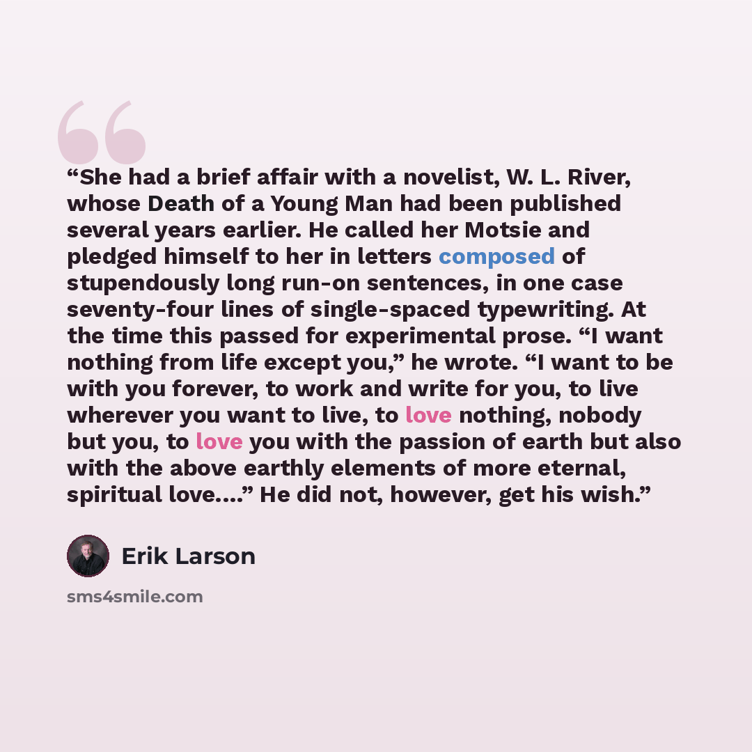 “She had a brief affair with a novelist, W. L. River, whose Death of a Young Man had been published several years earlier. He called her Motsie and pledged himself to her in letters composed of stupendously long run-on sentences, in one case seventy-four lines of single-spaced typewriting. At the…” quote by Erik Larson