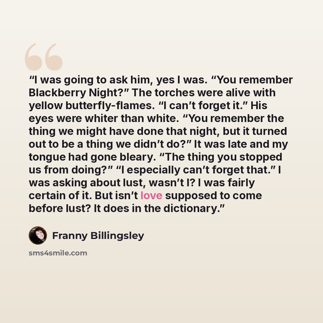 “I was going to ask him, yes I was. “You remember Blackberry Night?” The torches were alive with yellow butterfly-flames. “I can’t forget it.” His eyes were whiter than white. “You remember the thing we might have done that night, but it turned out to be a thing we didn’t do?” It was late and my…” quote by Franny Billingsley