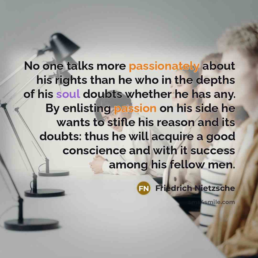 “No one talks more passionately about his rights than he who in the depths of his soul doubts whether he has any. By enlisting passion on his side he wants to stifle his reason and its doubts: thus he will acquire a good conscience and with it success among his fellow men.” quote by Friedrich Nietzsche