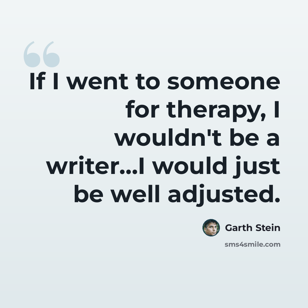 “If I went to someone for therapy, I wouldn't be a writer...I would just be well adjusted.” quote by Garth Stein