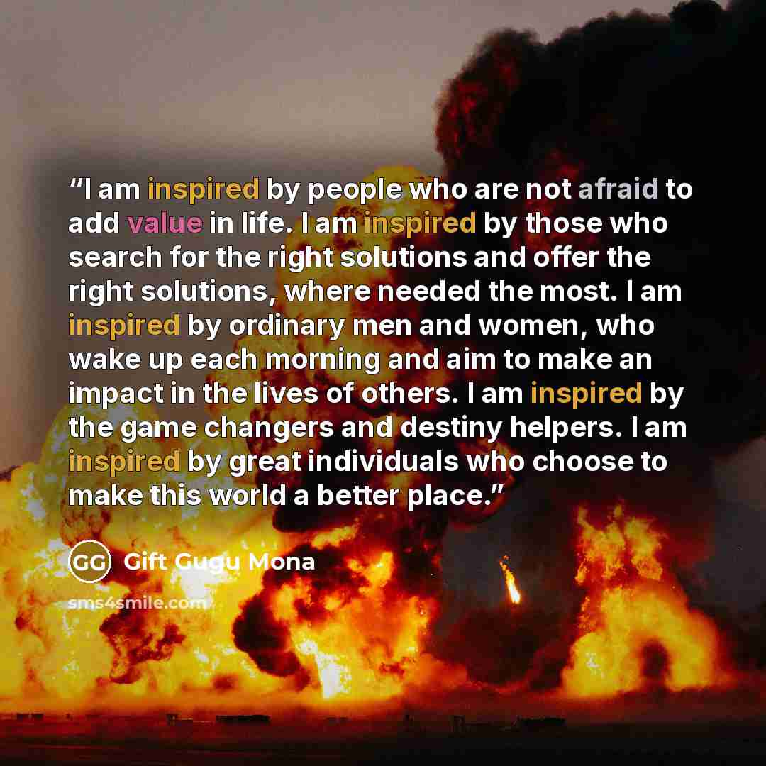 “I am inspired by people who are not afraid to add value in life. I am inspired by those who search for the right solutions and offer the right solutions, where needed the most. I am inspired by ordinary men and women, who wake up each morning and aim to make an impact in the lives of others. I am…” quote by Gift Gugu Mona