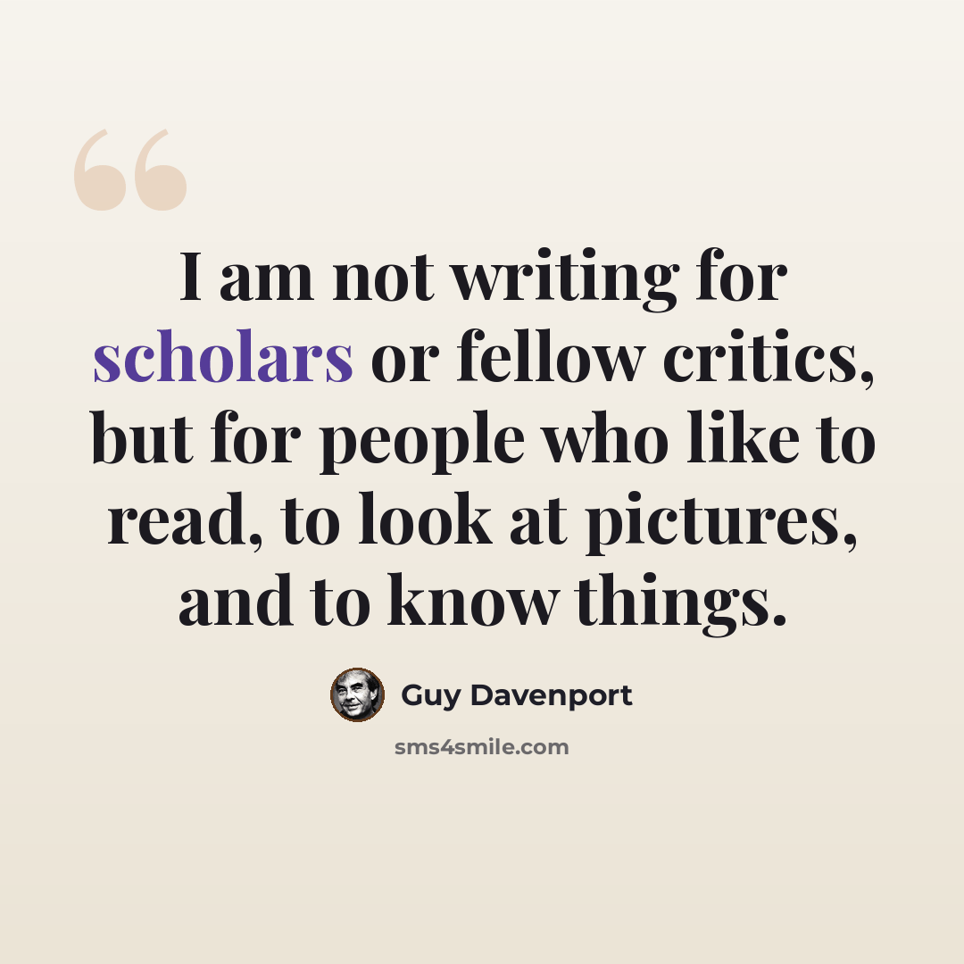 “I am not writing for scholars or fellow critics, but for people who like to read, to look at pictures, and to know things.” quote by Guy Davenport