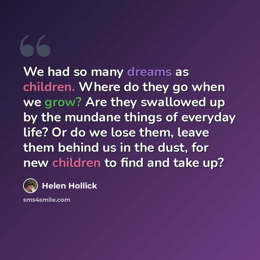 “We had so many dreams as children. Where do they go when we grow? Are they swallowed up by the mundane things of everyday life? Or do we lose them, leave them behind us in the dust, for new children to find and take up?” quote by Helen Hollick
