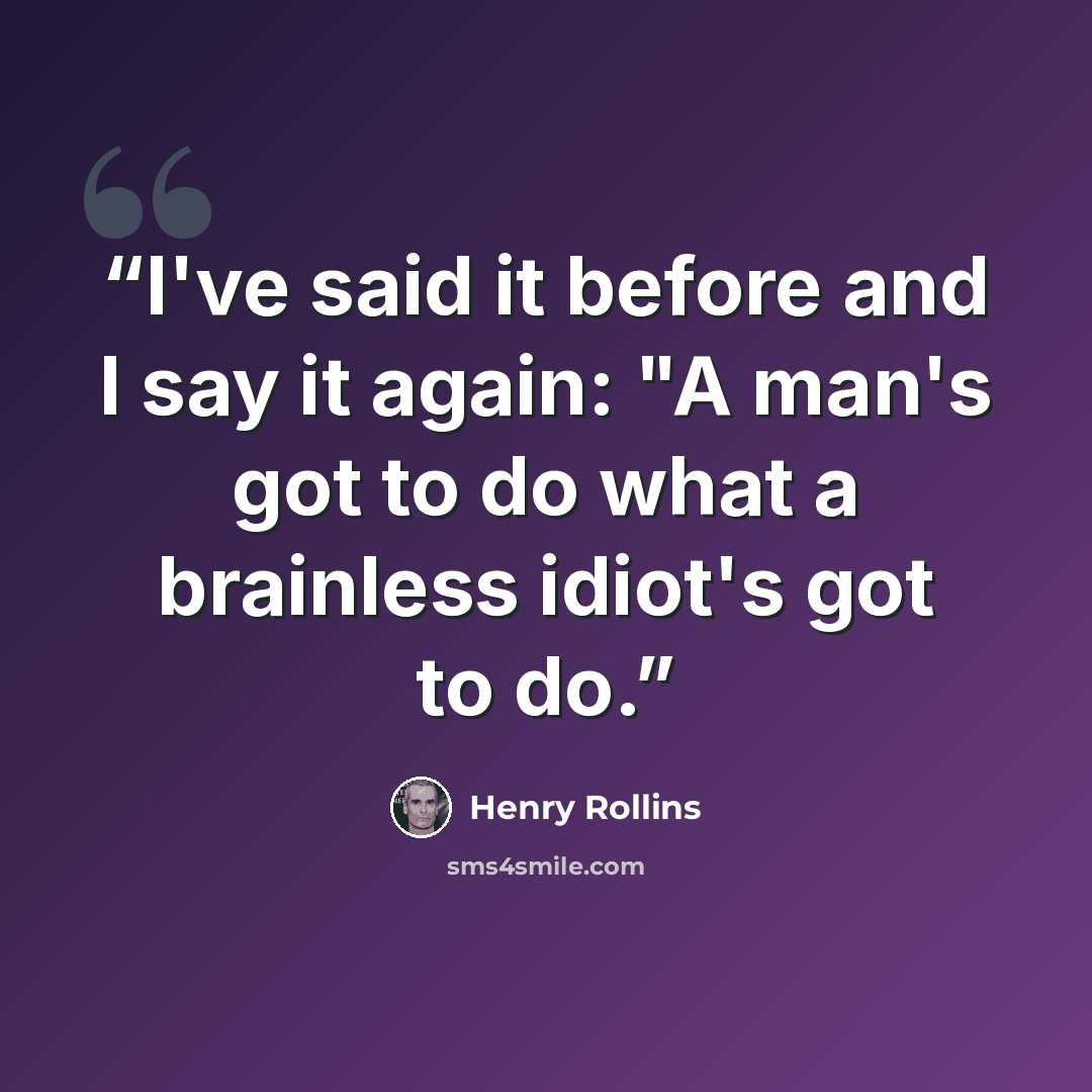 “I've said it before and I say it again: "A man's got to do what a brainless idiot's got to do.” quote by Henry Rollins