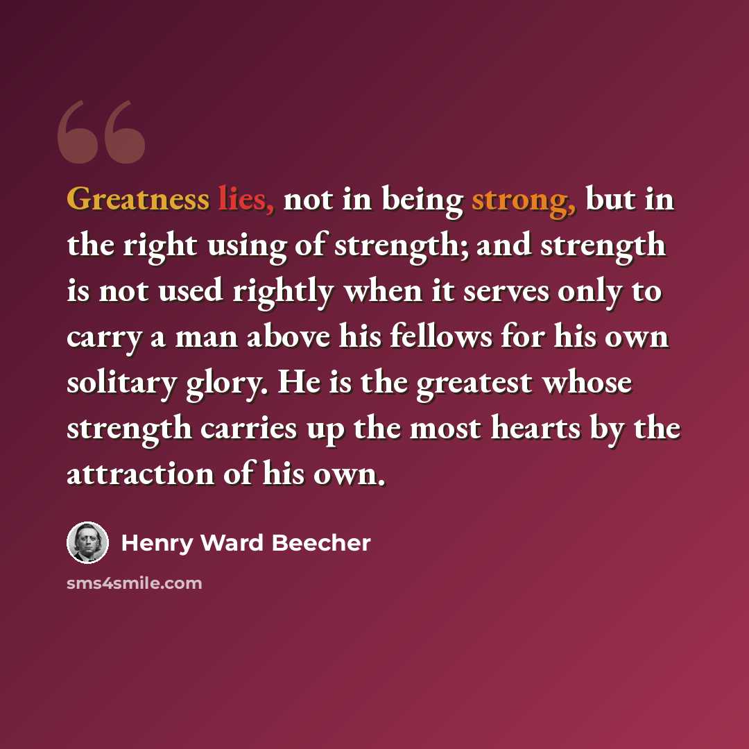 “Greatness lies, not in being strong, but in the right using of strength; and strength is not used rightly when it serves only to carry a man above his fellows for his own solitary glory. He is the greatest whose strength carries up the most hearts by the attraction of his own.” quote by Henry Ward Beecher