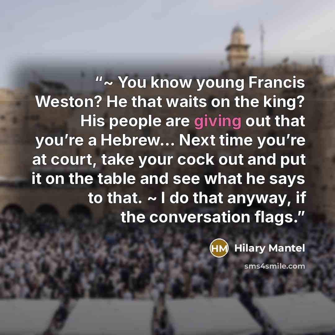 “~ You know young Francis Weston? He that waits on the king? His people are giving out that you’re a Hebrew... Next time you’re at court, take your cock out and put it on the table and see what he says to that. ~ I do that anyway, if the conversation flags.” quote by Hilary Mantel