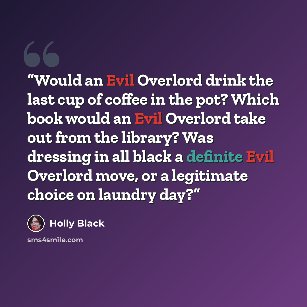 “Would an Evil Overlord drink the last cup of coffee in the pot? Which book would an Evil Overlord take out from the library? Was dressing in all black a definite Evil Overlord move, or a legitimate choice on laundry day?” quote by Holly Black